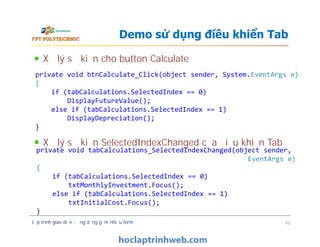 Xử lý sự kiện cho button Calculate
Xử lý sự kiện SelectedIndexChanged của điều khiển Tab
Demo sử dụng điều khiển Tab
private void btnCalculate_Click(object sender, System.EventArgs e)
{
if (tabCalculations.SelectedIndex == 0)
DisplayFutureValue();
else if (tabCalculations.SelectedIndex == 1)
DisplayDepreciation();
}
Xử lý sự kiện cho button Calculate
Xử lý sự kiện SelectedIndexChanged của điều khiển Tab
Lập trình giao diện - ứng dụng gồm nhiều form 42
private void btnCalculate_Click(object sender, System.EventArgs e)
{
if (tabCalculations.SelectedIndex == 0)
DisplayFutureValue();
else if (tabCalculations.SelectedIndex == 1)
DisplayDepreciation();
}
private void tabCalculations_SelectedIndexChanged(object sender,
EventArgs e)
{
if (tabCalculations.SelectedIndex == 0)
txtMonthlyInvestment.Focus();
else if (tabCalculations.SelectedIndex == 1)
txtInitialCost.Focus();
}
 
