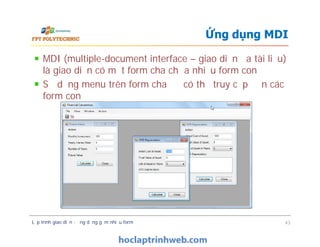 MDI (multiple-document interface – giao diện đa tài liệu)
là giao diện có một form cha chứa nhiều form con
Sử dụng menu trên form cha để có thể truy cập đến các
form con
Ứng dụng MDI
Lập trình giao diện - ứng dụng gồm nhiều form 43
 