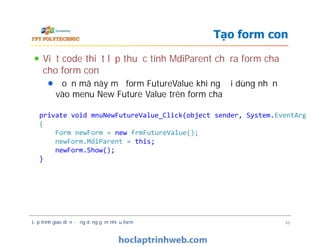 Viết code thiết lập thuộc tính MdiParent chỉ ra form cha
cho form con
Đoạn mã này mở form FutureValue khi người dùng nhấn
vào menu New Future Value trên form cha
Tạo form con
private void mnuNewFutureValue_Click(object sender, System.EventArgs e)
{
Form newForm = new frmFutureValue();
newForm.MdiParent = this;
newForm.Show();
}
Lập trình giao diện - ứng dụng gồm nhiều form 46
private void mnuNewFutureValue_Click(object sender, System.EventArgs e)
{
Form newForm = new frmFutureValue();
newForm.MdiParent = this;
newForm.Show();
}
 