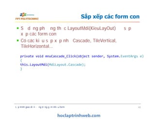 Sử dụng phương thức LayoutMdi(KieuLayOut) để sắp
xếp các form con
Có các kiểu sắp xếp như Cascade, TileVertical,
TileHorizontal…
Sắp xếp các form con
private void mnuCascade_Click(object sender, System.EventArgs e)
{
this.LayoutMdi(MdiLayout.Cascade);
}
Lập trình giao diện - ứng dụng gồm nhiều form 48
private void mnuCascade_Click(object sender, System.EventArgs e)
{
this.LayoutMdi(MdiLayout.Cascade);
}
 