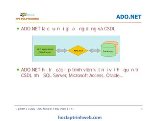 ADO.NET là cầu nối giữa ứng dụng và CSDL
ADO.NET hỗ trợ các lập trình viên kết nối với hệ quản trị
CSDL như SQL Server, Microsoft Access, Oracle…
ADO.NET
ADO.NET là cầu nối giữa ứng dụng và CSDL
ADO.NET hỗ trợ các lập trình viên kết nối với hệ quản trị
CSDL như SQL Server, Microsoft Access, Oracle…
Lập trình với CSDL - ADO.Net & Kiến trúc không kết nối 5
 