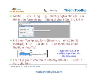 Tooltip được sử dụng để giải thích ý nghĩa cho các điều
khiển trên form khi người dùng di chuột lên điều khiển
Khi thêm Tooltip vào form (theo mặc định có tên là
toolTip1), tất cả điều khiển đều có thêm thuộc tính
Tooltip on toolTip1
Thiết lập giá trị cho thuộc tính này cho mỗi điều khiển
hoặc cho form
Thêm Tooltip
Tooltip được sử dụng để giải thích ý nghĩa cho các điều
khiển trên form khi người dùng di chuột lên điều khiển
Khi thêm Tooltip vào form (theo mặc định có tên là
toolTip1), tất cả điều khiển đều có thêm thuộc tính
Tooltip on toolTip1
Thiết lập giá trị cho thuộc tính này cho mỗi điều khiển
hoặc cho form
Lập trình giao diện - ứng dụng gồm nhiều form 55
Thuộc tính ToolTip on
toolTip1 được thêm vào
các điều khiển
 