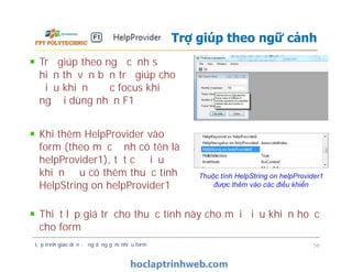 Trợ giúp theo ngữ cảnh sẽ
hiển thị văn bản trợ giúp cho
điều khiển được focus khi
người dùng nhấn F1
Trợ giúp theo ngữ cảnh
Khi thêm HelpProvider vào
form (theo mặc định có tên là
helpProvider1), tất cả điều
khiển đều có thêm thuộc tính
HelpString on helpProvider1
Lập trình giao diện - ứng dụng gồm nhiều form 56
Thuộc tính HelpString on helpProvider1
được thêm vào các điều khiển
Khi thêm HelpProvider vào
form (theo mặc định có tên là
helpProvider1), tất cả điều
khiển đều có thêm thuộc tính
HelpString on helpProvider1
Thiết lập giá trị cho thuộc tính này cho mỗi điều khiển hoặc
cho form
 