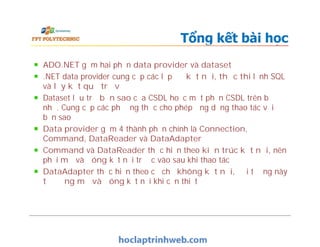 Tổng kết bài học
ADO.NET gồm hai phần data provider và dataset
.NET data provider cung cấp các lớp để kết nối, thực thi lệnh SQL
và lấy kết quả trả về
Dataset lưu trữ bản sao của CSDL hoặc một phần CSDL trên bộ
nhớ. Cung cấp các phương thức cho phép ứng dụng thao tác với
bản sao
Data provider gồm 4 thành phần chính là Connection,
Command, DataReader và DataAdapter
Command và DataReader thực hiện theo kiến trúc kết nối, nên
phải mở và đóng kết nối trước vào sau khi thao tác
DataAdapter thực hiện theo cơ chế không kết nối, đối tượng này
tự động mở và đóng kết nối khi cần thiết
ADO.NET gồm hai phần data provider và dataset
.NET data provider cung cấp các lớp để kết nối, thực thi lệnh SQL
và lấy kết quả trả về
Dataset lưu trữ bản sao của CSDL hoặc một phần CSDL trên bộ
nhớ. Cung cấp các phương thức cho phép ứng dụng thao tác với
bản sao
Data provider gồm 4 thành phần chính là Connection,
Command, DataReader và DataAdapter
Command và DataReader thực hiện theo kiến trúc kết nối, nên
phải mở và đóng kết nối trước vào sau khi thao tác
DataAdapter thực hiện theo cơ chế không kết nối, đối tượng này
tự động mở và đóng kết nối khi cần thiết
 