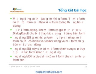 Một ứng dụng có thể bao gồm nhiều form. Từ một form
có thể mở form mới theo kiểu form thông thường hoặc
dialog
Đối với form dialog, khi mở form có giá trị trả về kiểu
DialogResult cho biết thao tác của người dùng trên form
Ứng dụng SDI gồm nhiều form độc lập với nhau, mỗi
form có thể có menu và toolbar riêng và mỗi form chạy
trên một cửa sổ riêng
Ứng dụng SDI này cần có một form chính cung cấp truy
cập đến các form khác của ứng dụng
Ứng dụng MDI là giao diện có một form cha chứa nhiều
form con
Tổng kết bài học
Một ứng dụng có thể bao gồm nhiều form. Từ một form
có thể mở form mới theo kiểu form thông thường hoặc
dialog
Đối với form dialog, khi mở form có giá trị trả về kiểu
DialogResult cho biết thao tác của người dùng trên form
Ứng dụng SDI gồm nhiều form độc lập với nhau, mỗi
form có thể có menu và toolbar riêng và mỗi form chạy
trên một cửa sổ riêng
Ứng dụng SDI này cần có một form chính cung cấp truy
cập đến các form khác của ứng dụng
Ứng dụng MDI là giao diện có một form cha chứa nhiều
form con
Lập trình giao diện - ứng dụng gồm nhiều form 58
 