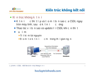Kiến trúc không kết nối
Kết nối được thiết lập và tạo một bản sao của CSDL ngay
trên máy tính, sau đó kết nối được đóng
Thao tác với bản sao và update lại CSDL khi cần thiết
Ưu điểm
Tiết kiệm tài nguyên
Bảo mật vì kết nối được mở trong thời gian ngắn
Kiến trúc không kết nối
Kiến trúc không kết nối
Kết nối được thiết lập và tạo một bản sao của CSDL ngay
trên máy tính, sau đó kết nối được đóng
Thao tác với bản sao và update lại CSDL khi cần thiết
Ưu điểm
Tiết kiệm tài nguyên
Bảo mật vì kết nối được mở trong thời gian ngắn
Lập trình với CSDL - ADO.Net & Kiến trúc không kết nối 7
 