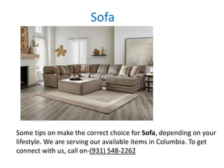 Sofa
Some tips on make the correct choice for Sofa, depending on your
lifestyle. We are serving our available items in Columbia. To get
connect with us, call on-(931) 548-2262
 