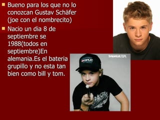 Bueno para los que no lo conozcan Gustav Schäfer (joe con el nombrecito) Nacio un dia 8 de septiembre se 1988(todos en septiembre)En alemania.Es el bateria del grupillo y no esta tan bien como bill y tom. 