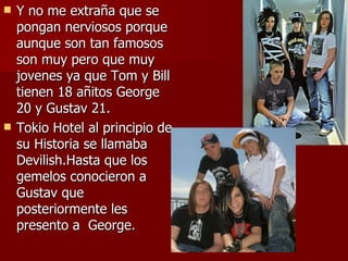 Y no me extraña que se pongan nerviosos porque aunque son tan famosos son muy pero que muy jovenes ya que Tom y Bill tienen 18 añitos George 20 y Gustav 21. Tokio Hotel al principio de su Historia se llamaba Devilish.Hasta que los gemelos conocieron a Gustav que posteriormente les presento a  George. 