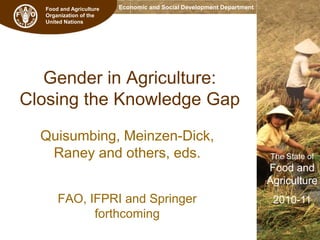 Food and Agriculture
Organization of the
United Nations

Economic and Social Development Department

Gender in Agriculture:
Closing the Knowledge Gap
Quisumbing, Meinzen-Dick,
Raney and others, eds.

The State of

Food and
Agriculture

FAO, IFPRI and Springer
forthcoming

2010-11

 