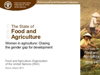 Economic and Social Development Department
The State of
Food and
Agriculture
2010-11
Food and Agriculture
Organization of the
United Nations
2010-11
The State of
Food and
Agriculture
Women in agriculture: Closing
the gender gap for development
Food and Agriculture Organization
of the United Nations (FAO)
Rome, March 2011
 