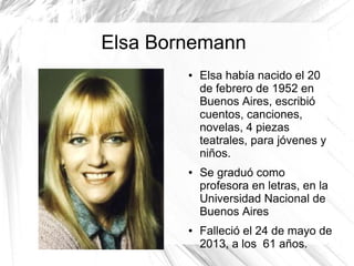Elsa Bornemann
● Elsa había nacido el 20
de febrero de 1952 en
Buenos Aires, escribió
cuentos, canciones,
novelas, 4 piezas
teatrales, para jóvenes y
niños.
● Se graduó como
profesora en letras, en la
Universidad Nacional de
Buenos Aires
● Falleció el 24 de mayo de
2013, a los 61 años.
 