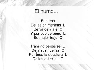 El humo...
El humo
De las chimeneas L
Se va de viaje C
Y por eso se pone L
Su mejor traje C
Para no perderse L
Deja sus huellas C
Por toda la escalera L
De las estrellas C