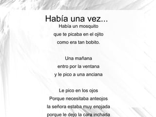 Había una vez...
Había un mosquito
que te picaba en el ojito
como era tan bobito.
Una mañana
entro por la ventana
y le pico a una anciana
Le pico en los ojos
Porque necesitaba anteojos
la señora estaba muy enojada
porque le dejo la cara inchada