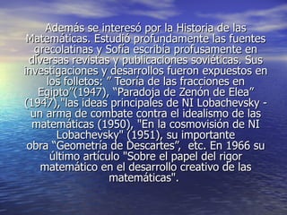 Además se interesó por la Historia de las
 Matemáticas. Estudió profundamente las fuentes
   grecolatinas y Sofía escribía profusamente en
 diversas revistas y publicaciones soviéticas. Sus
investigaciones y desarrollos fueron expuestos en
     los folletos: ” Teoría de las fracciones en
    Egipto”(1947), “Paradoja de Zenón de Elea”
(1947),"las ideas principales de NI Lobachevsky -
  un arma de combate contra el idealismo de las
  matemáticas (1950), "En la cosmovisión de NI
        Lobachevsky" (1951), su importante
 obra “Geometría de Descartes”, etc. En 1966 su
      último artículo "Sobre el papel del rigor
    matemático en el desarrollo creativo de las
                    matemáticas".
 