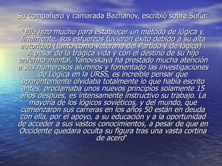Su compañero y camarada Bazhanov, escribió sobre Sofía:

 "Ella hizo mucho para establecer un método de lógica y,
 finalmente, sus esfuerzos tuvieron éxito debido a su alta
 autoridad (tanto como veterana del Partido y de lógica) .
    A pesar de la trágica vida y con el destino de su hijo
enfermo mental, Yanovskaya ha prestado mucha atención
a sus numerosos alumnos y fomentado las investigaciones
       de Lógica en la URSS, es increíble pensar que
 aparentemente olvidaba totalmente lo que había escrito
 antes, proclamaba unos nuevos principios solamente 15
 años después, es intensamente instructivo su trabajo. La
    mayoría de los lógicos soviéticos, y del mundo, que
 comenzaron sus carreras en los años 50 están en deuda
 con ella, por el apoyo, a su educación y a la oportunidad
de acceder a sus vastos conocimientos, a pesar de que en
Occidente quedara oculta su figura tras una vasta cortina
                          de acero"
 