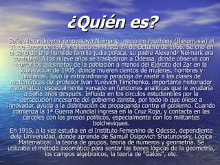¿Quién es?
 Sofía Alexandrovna Yanovskaya Neimark, nació en Pruzhany (Bielorrusia) el
 31 de Enero de 1896 y falleció en Moscú 24 de Octubre de 1966. Se crió en
 el seno de una humilde familia judía polaca, su padre Alexandr Neimark era
   contable. A los nueve años se trasladaron a Odessa, donde observa con
    horror los asesinatos de la población a manos del Ejército del Zar en la
      sublevación de 1905, donde mueren cientos de mujeres, hombres y
       ancianos. Tuvo la extraordinaria paradoja de asistir a las clases de
  matemáticas del profesor Ivan Yurévich Timchenko, importante historiador
 matemático, especialmente versado en funciones analíticas que le ayudaría
        a Sofía años después. Influída en los círculos estudiantiles por la
      persecución incesante del gobierno zarista, por todo lo que oliese a
innovador, ayuda a la distribución de propaganda contra el gobierno. Cuando
   comienza la 1ª Guerra Mundial ingresa en la Cruz Roja, y contacta en las
       cárceles con los presos políticos, especialmente con los militantes
                                 bolcheviques.
 En 1915, a la vez estudia en el Instituto Femenino de Odessa, dependiente
  dela Universidad, donde aprende de Samuil Osipovich Shatunovsky, Lógica
     Matemática: la teoría de grupos, teoría de números y geometría. Se
utilizaba el método axiomático para sentar las bases lógicas de la geometría,
                los campos algebraicos, la teoría de "Galois", etc.
 