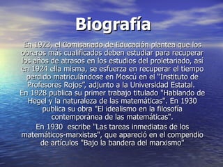 Biografía
 En 1923, el Comisariado de Educación plantea que los
obreros más cualificados deben estudiar para recuperar
los años de atrasos en los estudios del proletariado, así
en 1924 ella misma, se esfuerza en recuperar el tiempo
  perdido matriculándose en Moscú en el “Instituto de
  Profesores Rojos”, adjunto a la Universidad Estatal.
En 1928 publica su primer trabajo titulado "Hablando de
  Hegel y la naturaleza de las matemáticas". En 1930
       publica su obra "El idealismo en la filosofía
         contemporánea de las matemáticas".
     En 1930 escribe "Las tareas inmediatas de los
matemáticos-marxistas", que apareció en el compendio
      de artículos "Bajo la bandera del marxismo"
 