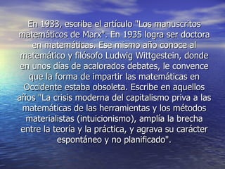 En 1933, escribe el artículo "Los manuscritos
matemáticos de Marx". En 1935 logra ser doctora
    en matemáticas. Ese mismo año conoce al
 matemático y filósofo Ludwig Wittgestein, donde
 en unos días de acalorados debates, le convence
   que la forma de impartir las matemáticas en
  Occidente estaba obsoleta. Escribe en aquellos
años "La crisis moderna del capitalismo priva a las
  matemáticas de las herramientas y los métodos
  materialistas (intuicionismo), amplía la brecha
 entre la teoría y la práctica, y agrava su carácter
           espontáneo y no planificado".
 