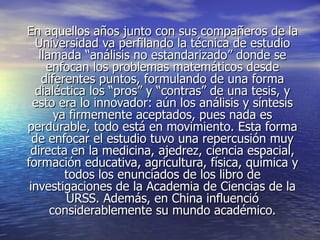 En aquellos años junto con sus compañeros de la
   Universidad va perfilando la técnica de estudio
    llamada “análisis no estandarizado” donde se
      enfocan los problemas matemáticos desde
     diferentes puntos, formulando de una forma
   dialéctica los “pros” y “contras” de una tesis, y
  esto era lo innovador: aún los análisis y síntesis
        ya firmemente aceptados, pues nada es
perdurable, todo está en movimiento. Esta forma
  de enfocar el estudio tuvo una repercusión muy
 directa en la medicina, ajedrez, ciencia espacial,
formación educativa, agricultura, física, química y
          todos los enunciados de los libro de
 investigaciones de la Academia de Ciencias de la
          URSS. Además, en China influenció
       considerablemente su mundo académico.
 