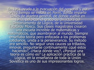 En 1941 ayuda a la evacuación del personal y por
 breve tiempo se instala en Perm, donde imparte
  clases de álgebra general, de donde vuelve en
     1943, pero con el grado de Directora del
    Departamento de Lógica, de la Universidad
 Estatalde Moscú. Sus clases magistrales crearon
      una escuela increíble de matemáticas y
matemáticos, que asombraron al mundo. Siempre
 enseñaba teoría pero enfocada a los problemas
 cotidianos, unida a la perseverancia. Su método
 era sencillo. No seguir unos cauces ya trillados,
 innovar, preguntarse continuamente ¿qué estoy
   haciendo?, ¿Hacia dónde voy?, ¿Porqué una
  teoría es cómo es? La aplicación práctica de la
     Lógica, en la enseñanza de toda la Unión
 Soviética es uno de sus impresionantes logros.
 