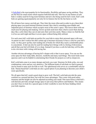 A Sofa Bed is the most popular for its functionality, flexibility and space saving attribute. They
are the best for small rooms which requires both bed and sofa. This two in one feature of sofa
beds is widely used for living room furniture and now also being used for kid’s room. Kid’s sofa
beds are gaining equal popularity not only for its features but for the fun factor as well.

We all know how messy can kids get. They litter the room often and in order to give them their
playing space you need minimal furniture around. But a bed is something unavoidable and
important piece of furniture which occupies most of the room’s space. This leaves them with not
much area for playing and studying. Grown up kids need more than a bed to assist them during
days like a sofa where they can sit and carry their activities easily. Many a times we find the bed
is of no use until night and thus it covers space without being fully utilized.

For such cases kid’s sofa beds are perfect for your kids to enjoy their personal space with ease.
As parent we don’t realize but after certain age it becomes necessary to have a sofa for your kid’s
room. As they grow up they start reading lots of books for which they need a comfortable place
to concentrate. A bed can also be used for reading but it brings with it a feeling of drowsiness
and all that your kid will think of is to sleep. Instead if you have a sofa for kids they will be able
to do a lot more with it along with having fun.

Another obvious advantage of having kid’s sleeper sofa is that it saves space. You can use the
extra space for their study table, dressers, wardrobe and many such things. The room looks more
spacious and it can be helpful in entertaining their friends for projects as well as sleepovers.

Kid’s sofa beds come in as many designs and style you want. Structure for Kids sofas, size and
combinations varies and are very attractive. The different kinds of sofa beds we find in general
can be found in same style for kids as well. The upholstered sofa serves as a comfortable sofa for
kids. Theme based kid’s sofa beds are also a good option if you planning to decorate your child’s
room specifically.

We all agree that kid’s need a good sleep to grow well. The kid’s sofa beds provide the same
comforts as a normal bed does, but with few more advantages. They come with good safety
measures and the height can also be adjusted according your needs. One more bonus is that kid’s
sofa bed also provides enough storage space to put away their pillows and blankets. This means
you don’t have to look for a special space in their wardrobe to store the basic bedding which
your kids requires.
 