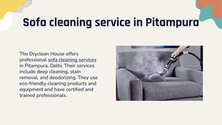 Sofa cleaning service in Pitampura
The Dryclean House offers
professional sofa cleaning services
in Pitampura, Delhi. Their services
include deep cleaning, stain
removal, and deodorizing. They use
eco-friendly cleaning products and
equipment and have certified and
trained professionals.
 