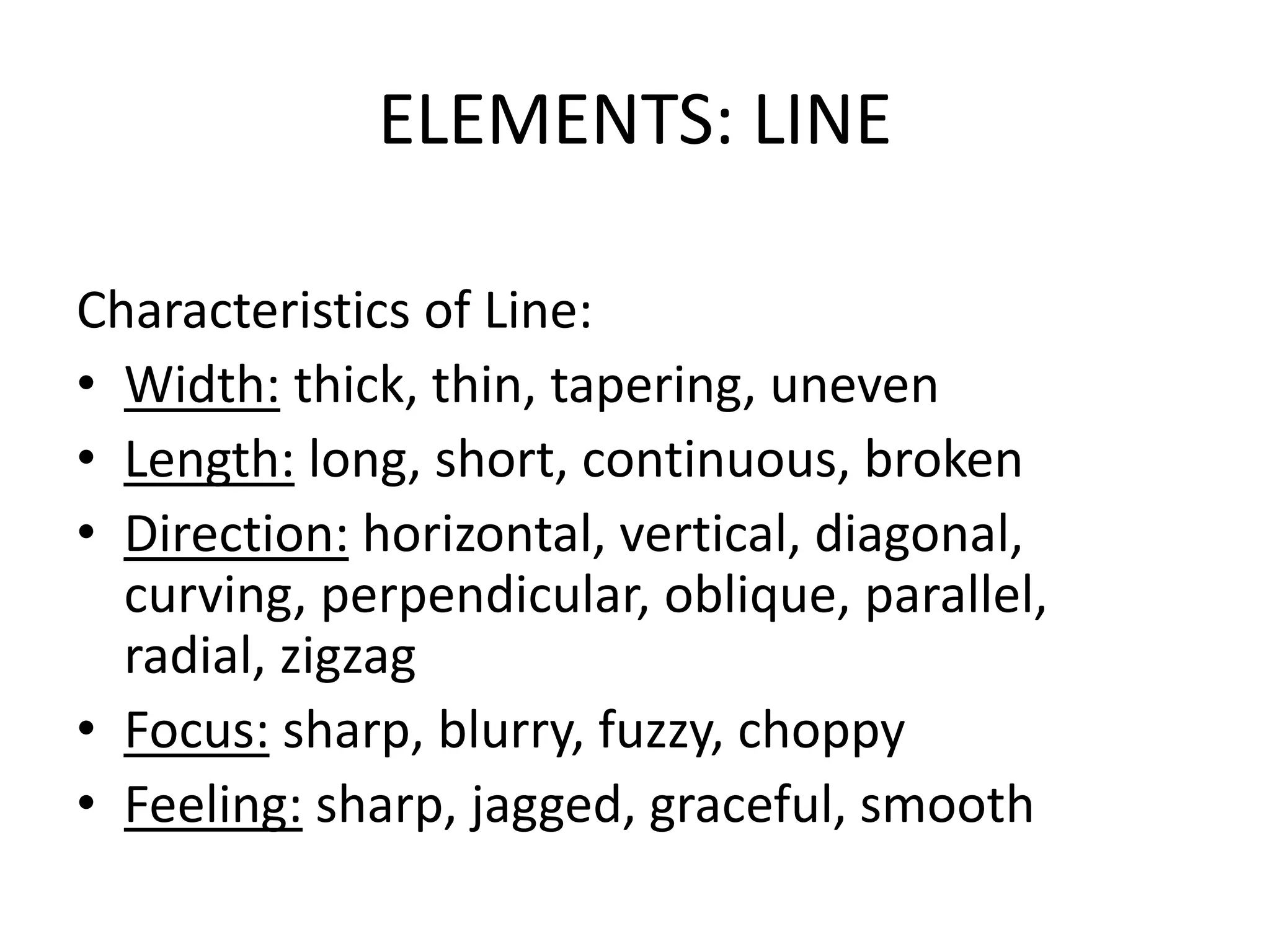 ELEMENTS: LINE
Characteristics of Line:
• Width: thick, thin, tapering, uneven
• Length: long, short, continuous, broken
• Direction: horizontal, vertical, diagonal,
curving, perpendicular, oblique, parallel,
radial, zigzag
• Focus: sharp, blurry, fuzzy, choppy
• Feeling: sharp, jagged, graceful, smooth
 