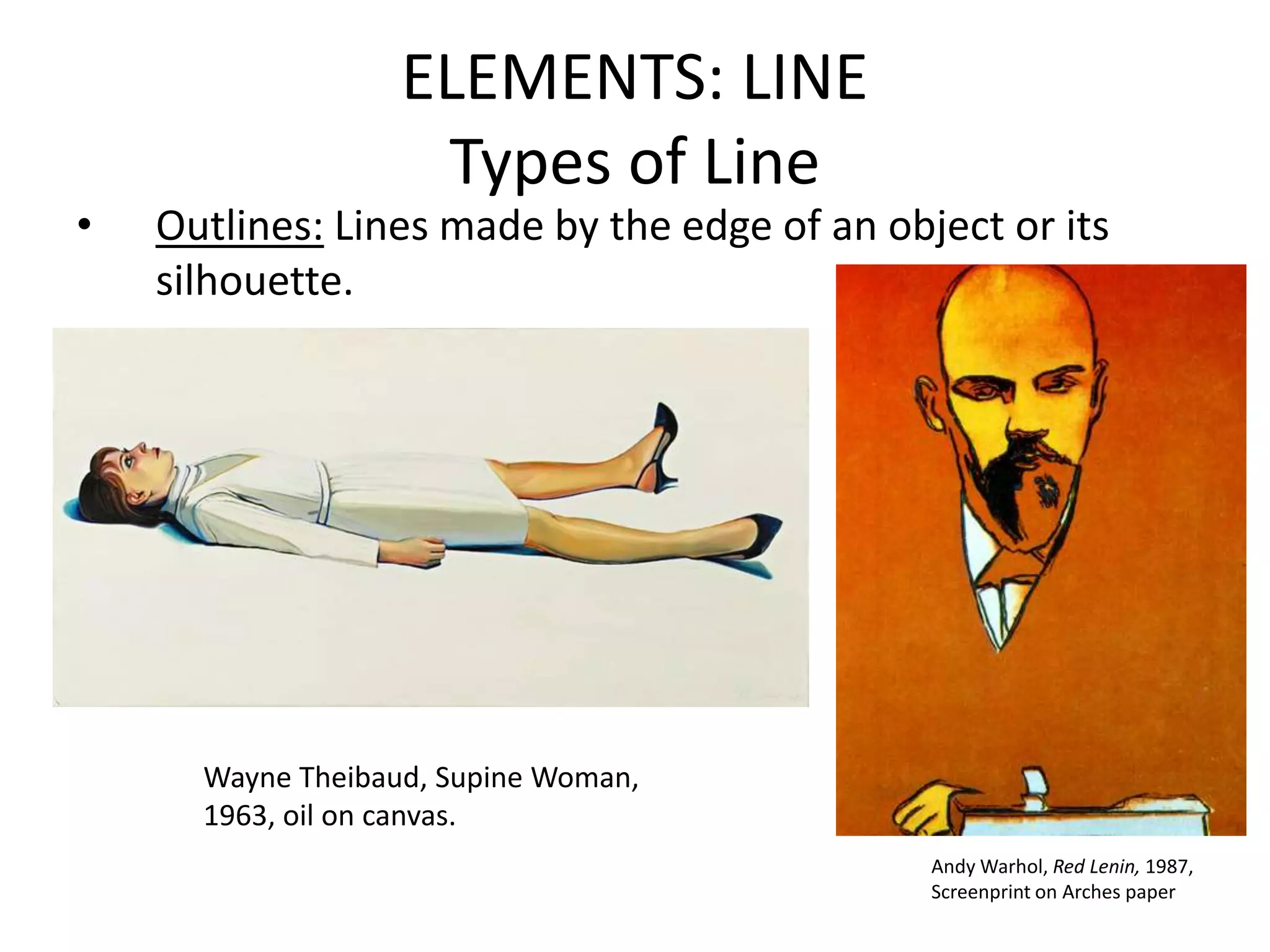 ELEMENTS: LINE
Types of Line
• Outlines: Lines made by the edge of an object or its
silhouette.
Andy Warhol, Red Lenin, 1987,
Screenprint on Arches paper
Wayne Theibaud, Supine Woman,
1963, oil on canvas.
 