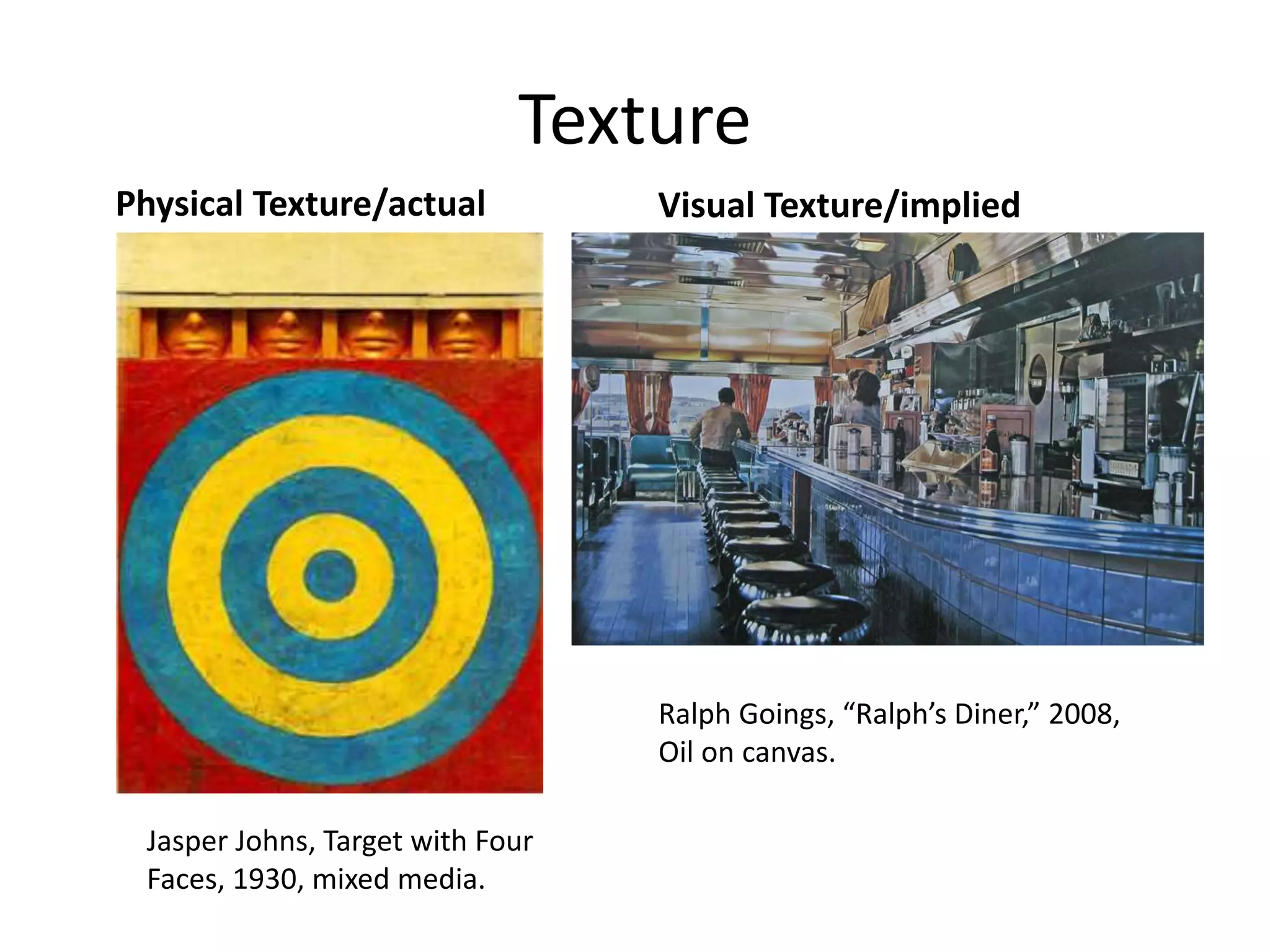 Texture
Physical Texture/actual Visual Texture/implied
Jasper Johns, Target with Four
Faces, 1930, mixed media.
Ralph Goings, “Ralph’s Diner,” 2008,
Oil on canvas.
 