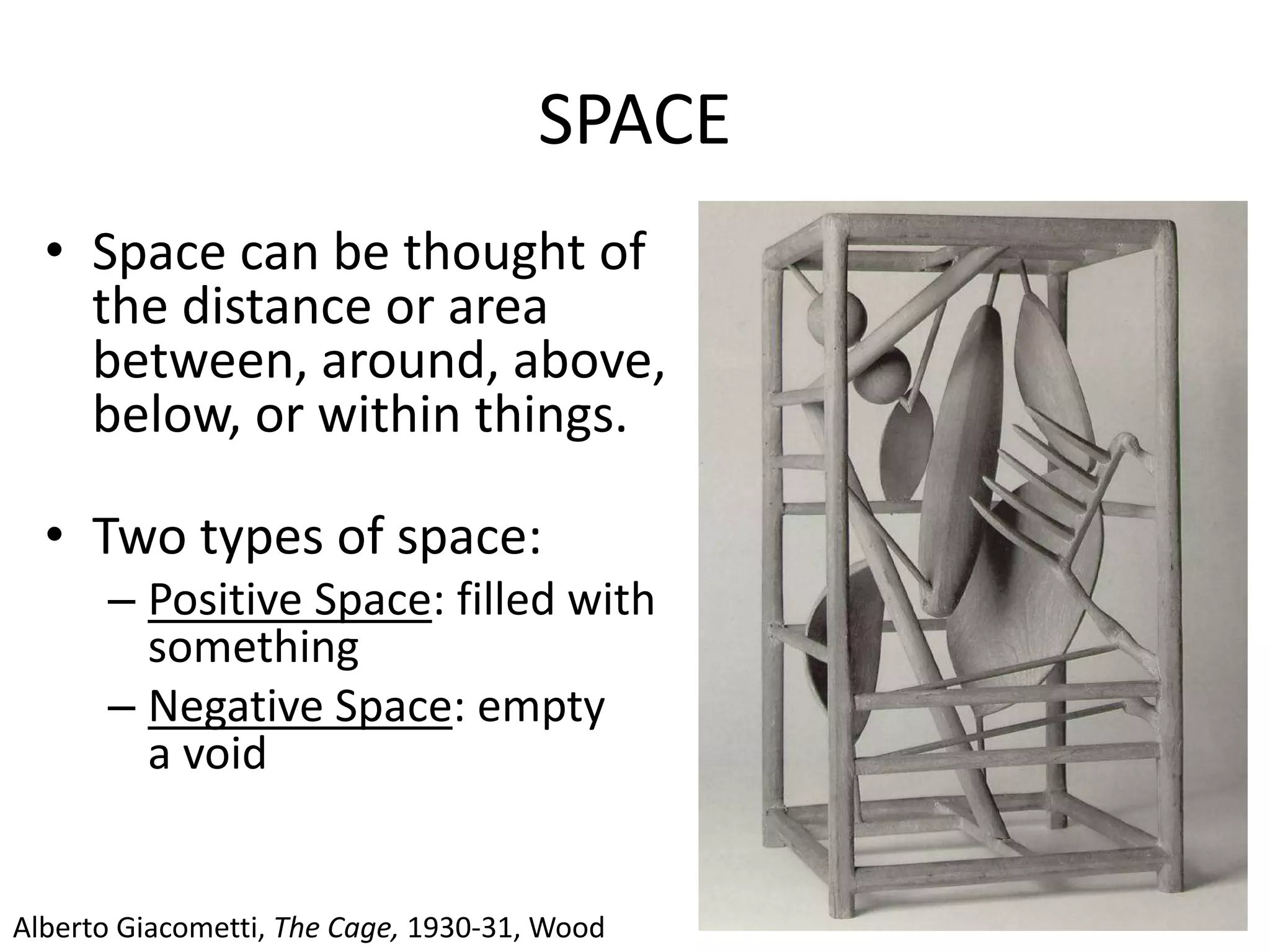 SPACE
• Space can be thought of as
the distance or area
between, around, above,
below, or within things.
• Two types of space:
– Positive Space: filled with
something
– Negative Space: empty space,
a void
Alberto Giacometti, The Cage, 1930-31, Wood
 