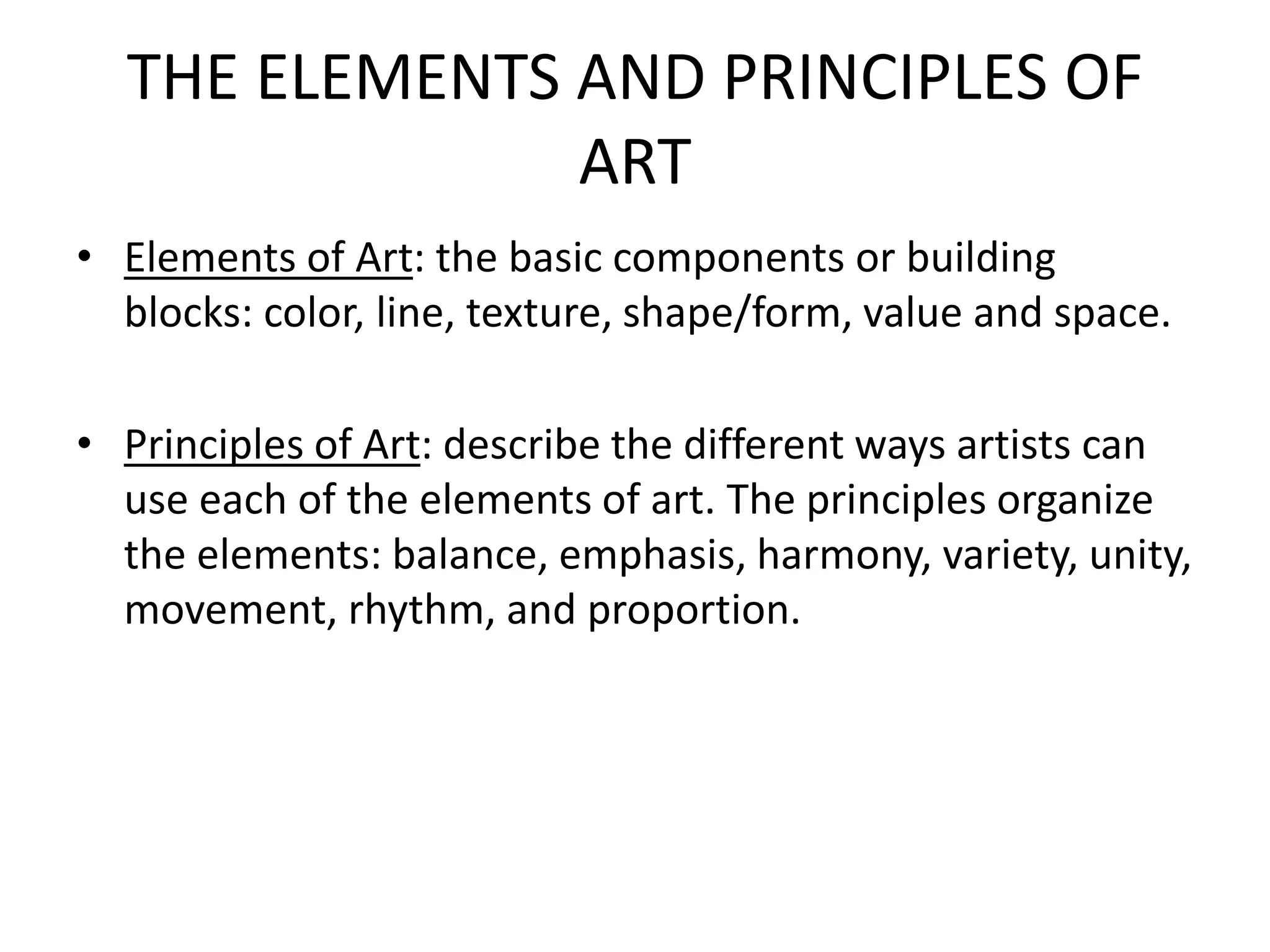 THE ELEMENTS AND PRINCIPLES OF
ART
• Elements of Art: the basic components or building
blocks: color, line, texture, shape/form, value and space.
• Principles of Art: describe the different ways artists can
use each of the elements of art. The principles organize
the elements: balance, emphasis, harmony, variety, unity,
movement, rhythm, and proportion.
 