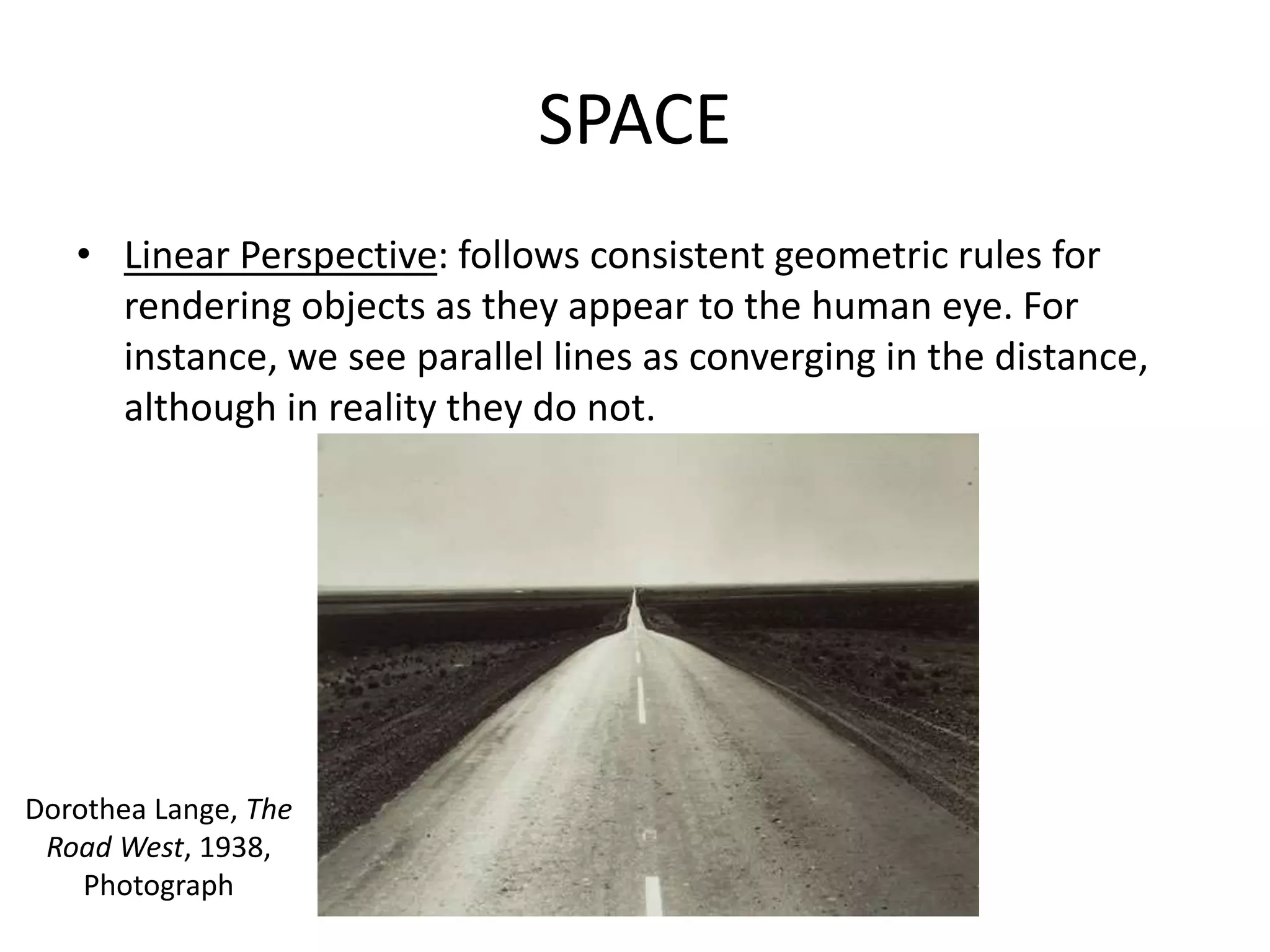 SPACE
• Linear Perspective: follows consistent geometric rules for
rendering objects as they appear to the human eye. For
instance, we see parallel lines as converging in the distance,
although in reality they do not.
Dorothea Lange, The
Road West, 1938,
Photograph
 