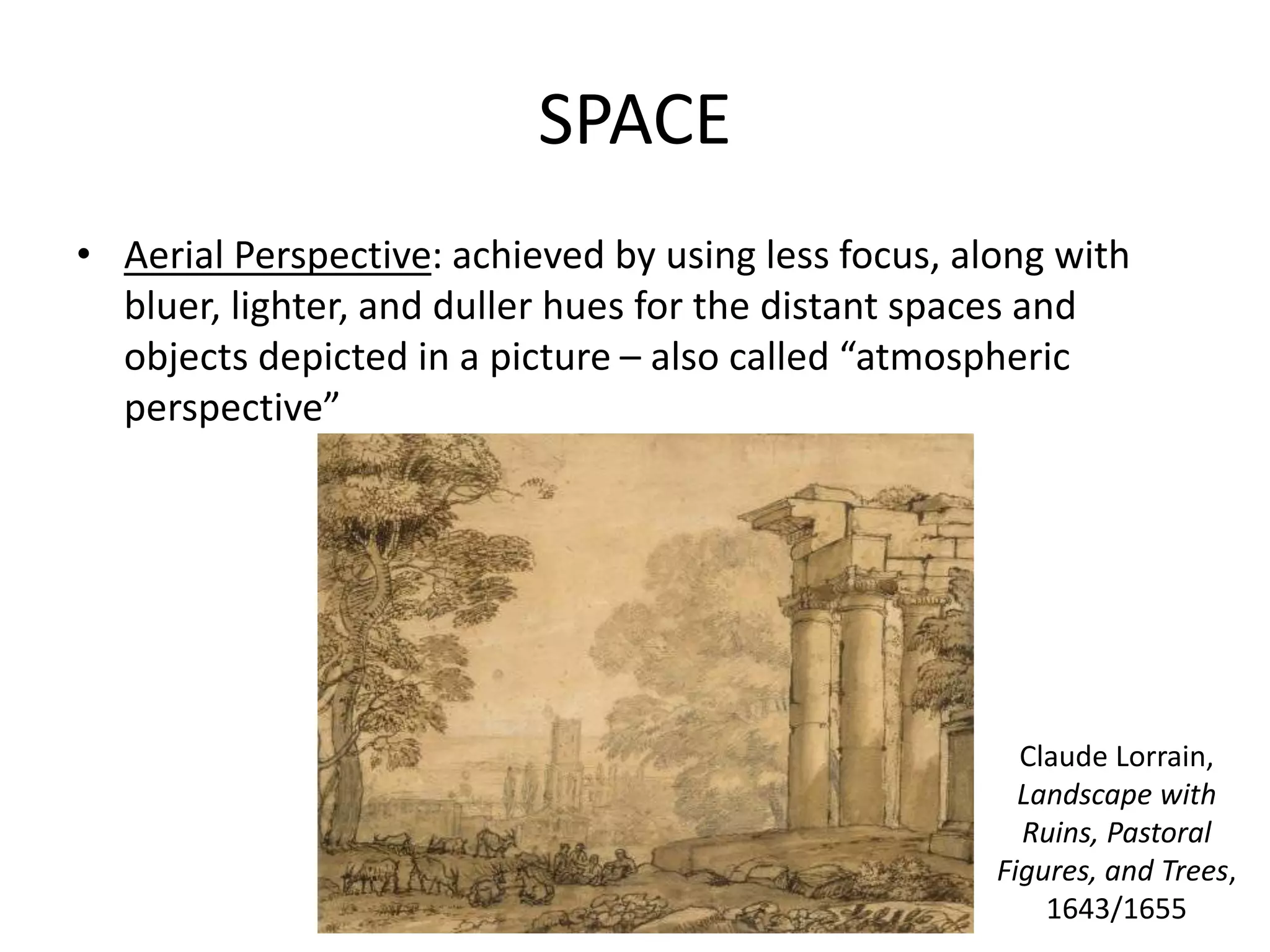 SPACE
• Aerial Perspective: achieved by using less focus, along with
bluer, lighter, and duller hues for the distant spaces and
objects depicted in a picture – also called “atmospheric
perspective”
Claude Lorrain,
Landscape with
Ruins, Pastoral
Figures, and Trees,
1643/1655
 
