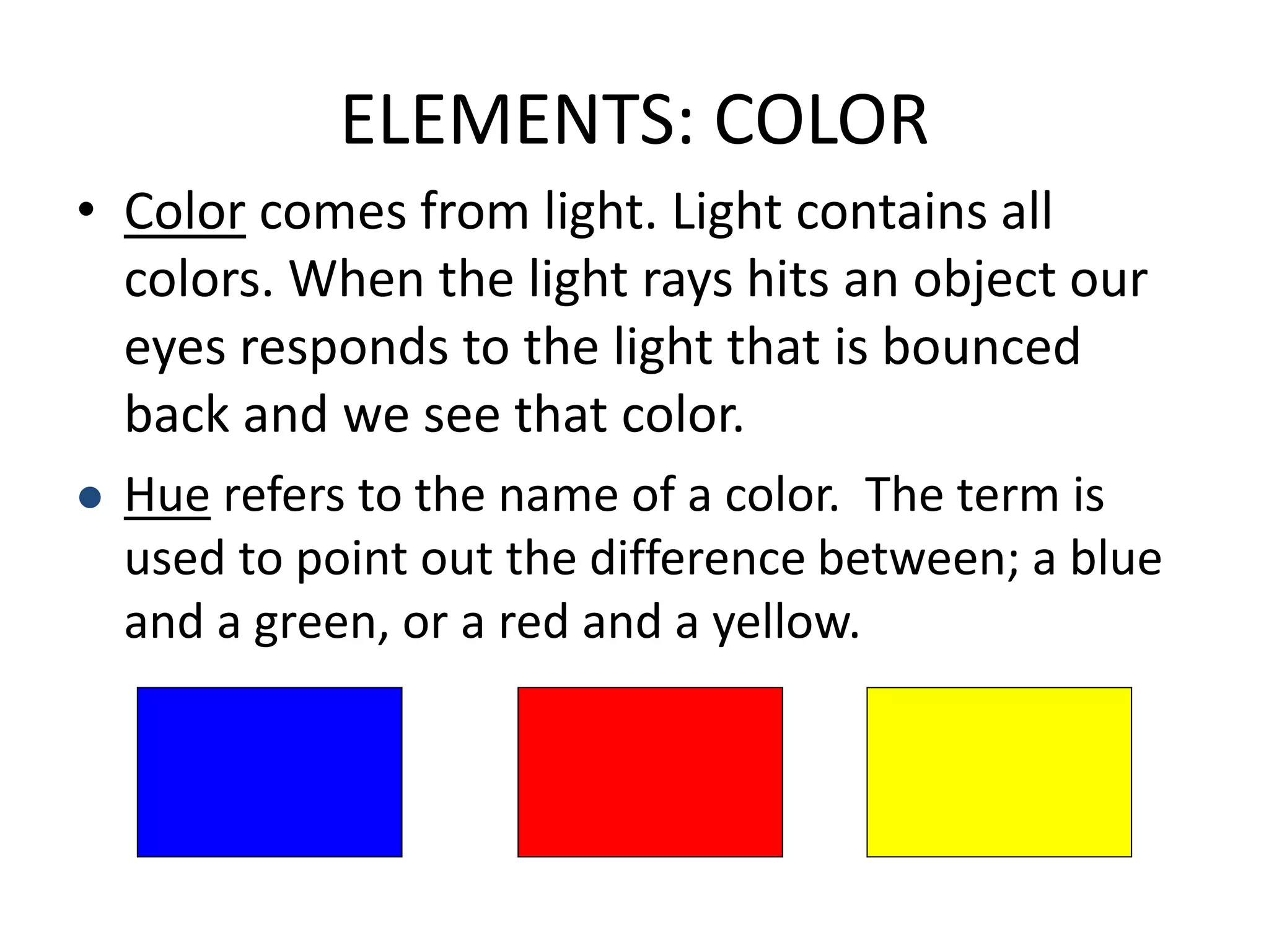 ELEMENTS: COLOR
• Color comes from light. Light contains all
colors. When the light rays hits an object our
eyes responds to the light that is bounced
back and we see that color.
 Hue refers to the name of a color. The term is
used to point out the difference between; a blue
and a green, or a red and a yellow.
 