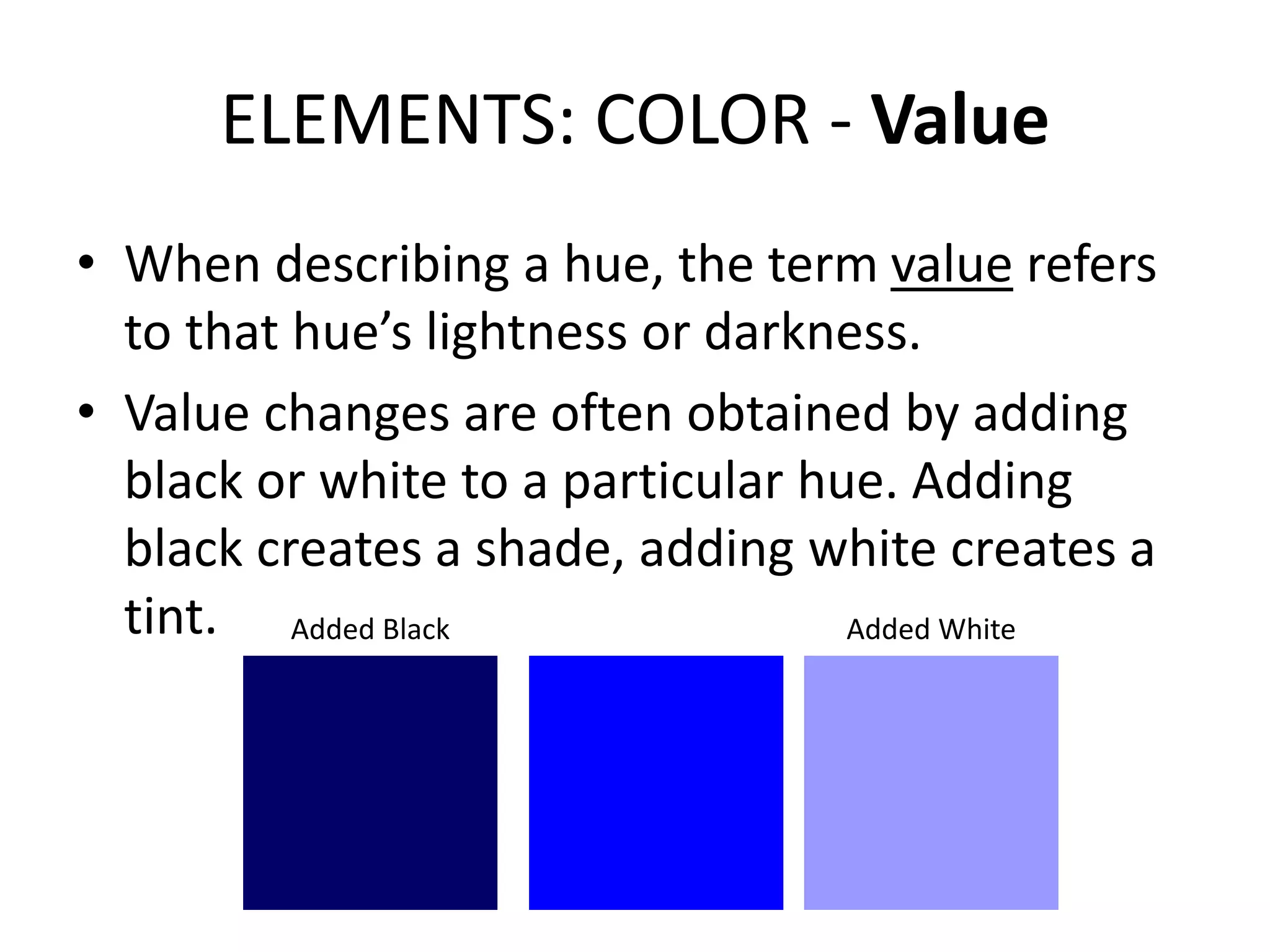 ELEMENTS: COLOR - Value
• When describing a hue, the term value refers
to that hue’s lightness or darkness.
• Value changes are often obtained by adding
black or white to a particular hue. Adding
black creates a shade, adding white creates a
tint. Added Black Added White
 