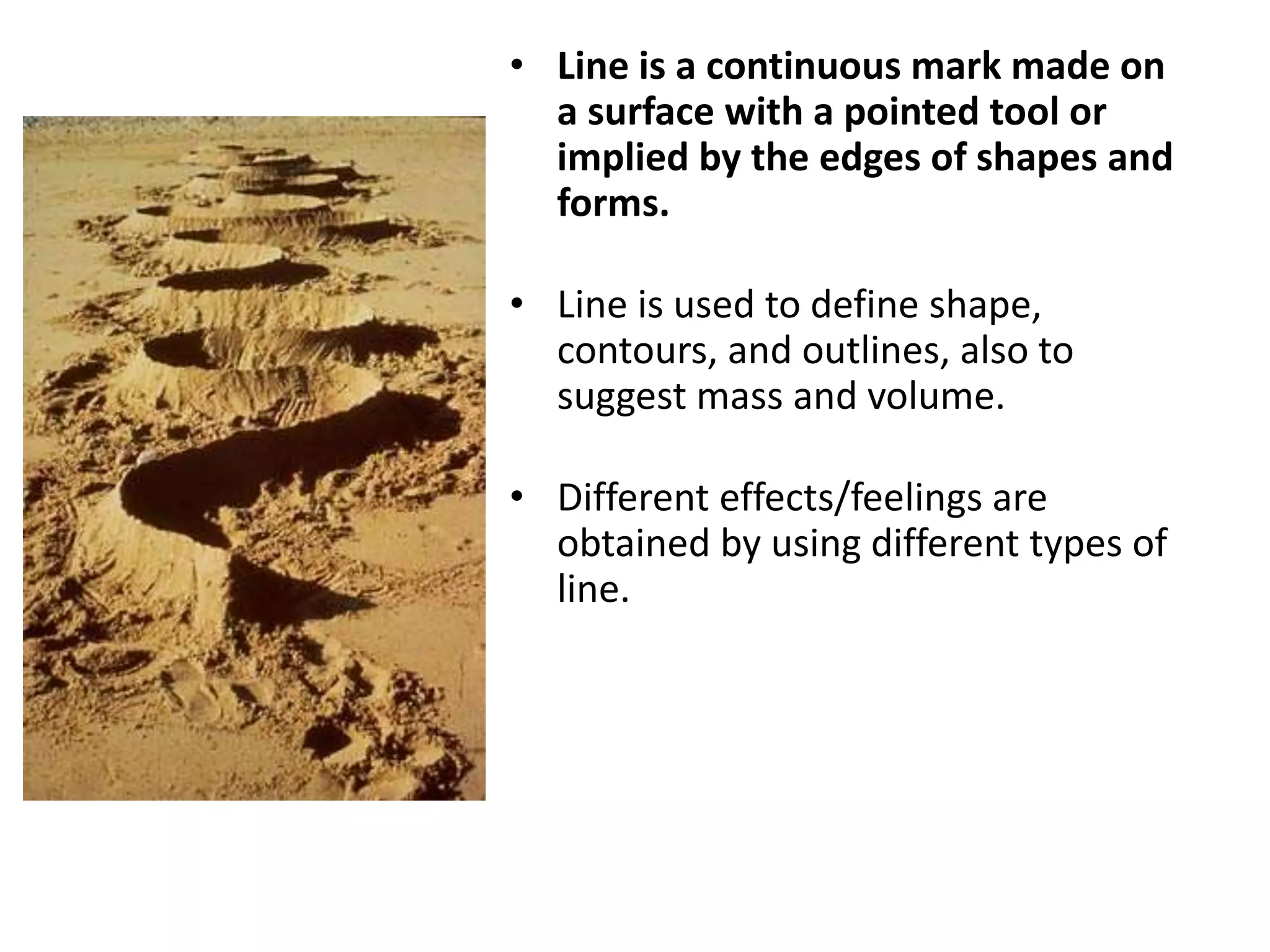 • Line is a continuous mark made on
a surface with a pointed tool or
implied by the edges of shapes and
forms.
• Line is used to define shape,
contours, and outlines, also to
suggest mass and volume.
• Different effects/feelings are
obtained by using different types of
line.
 