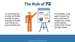 A rule stating that
in order to find the
number of years
required to double
your money at a
given interest rate.
The Rule of 72
The Society for Financial Awareness
For example, if you
want to know how
long it will take to
double your money
at 8% interest,
divide 8 into 72 and
you get 9 years.
 