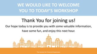 The Society for Financial Awareness
WE WOULD LIKE TO WELCOME
YOU TO TODAY’S WORKSHOP
Thank You for joining us!
Our hope today is to provide you with some valuable information,
have some fun, and enjoy this next hour.
 