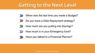 When was the last time you made a Budget?
Do you have a Debt Repayment strategy?
How much are you putting into Savings?
How much is in your Emergency fund?
Have you talked to a Financial Planner?
Getting to the Next Level
The Society for Financial Awareness
 