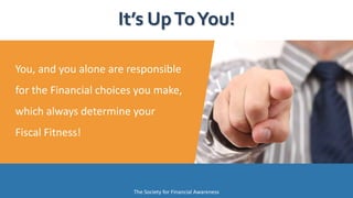 It’s UpToYou!
The Society for Financial Awareness
You, and you alone are responsible
for the Financial choices you make,
which always determine your
Fiscal Fitness!
 