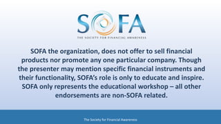 SOFA the organization, does not offer to sell financial
products nor promote any one particular company. Though
the presenter may mention specific financial instruments and
their functionality, SOFA’s role is only to educate and inspire.
SOFA only represents the educational workshop – all other
endorsements are non-SOFA related.
The Society for Financial Awareness
 