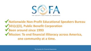 Nationwide Non-Profit Educational Speakers Bureau
501(c)(3), Public Benefit Corporation
Been around since 1993
Mission: To end financial illiteracy across America,
one community at a time.
The Society for Financial Awareness
 