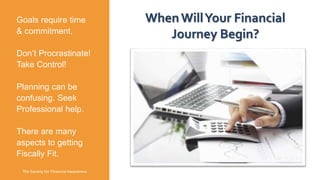 Goals require time
& commitment.
Don’t Procrastinate!
Take Control!
Planning can be
confusing. Seek
Professional help.
There are many
aspects to getting
Fiscally Fit.
The Society for Financial Awareness
WhenWillYour Financial
Journey Begin?
 