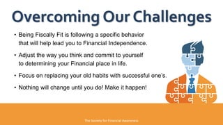 • Being Fiscally Fit is following a specific behavior
that will help lead you to Financial Independence.
• Adjust the way you think and commit to yourself
to determining your Financial place in life.
• Focus on replacing your old habits with successful one’s.
• Nothing will change until you do! Make it happen!
Overcoming Our Challenges
The Society for Financial Awareness
 