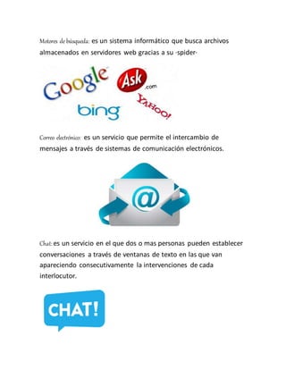 Motores de búsqueda: es un sistema informático que busca archivos
almacenados en servidores web gracias a su ·spider·
Correo electrónico: es un servicio que permite el intercambio de
mensajes a través de sistemas de comunicación electrónicos.
Chat: es un servicio en el que dos o mas personas pueden establecer
conversaciones a través de ventanas de texto en las que van
apareciendo consecutivamente la intervenciones de cada
interlocutor.