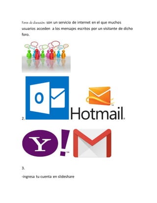 Foros de discusión: son un servicio de internet en el que muchos
usuarios acceden a los mensajes escritos por un visitante de dicho
foro.
2.
3.
-ingresa tu cuenta en slideshare
