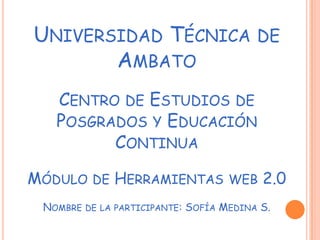 UNIVERSIDAD TÉCNICA                         DE
       AMBATO
   CENTRO DE ESTUDIOS DE
   POSGRADOS Y EDUCACIÓN
         CONTINUA

MÓDULO DE HERRAMIENTAS WEB 2.0
 NOMBRE   DE LA PARTICIPANTE:   SOFÍA MEDINA S.
 