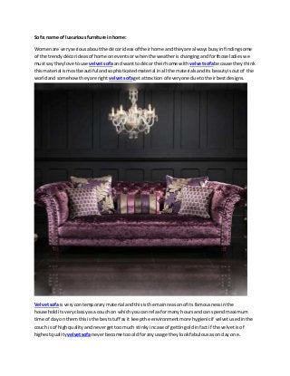 Sofa: name of luxuriousfurniture inhome:
Womenare veryseriousaboutthe décorideasof theirhome andtheyare alwaysbusyinfindingsome
of the trendydécorideasof home oneventsor whenthe weatherischangingandforthose ladieswe
mustsay theylove touse velvetsofa and wantto décor theirhome with velvetsofabecause theythink
thismaterial ismostbeautiful andsophisticatedmaterial inall the materialsanditsbeautyisoutof the
worldand somehowtheyare right velvetsofagetattraction of everyone due totheirbestdesigns.
Velvetsofais verycontemporary material andthisisthe mainreasonof its famousnessinthe
householditsveryclassyasa couch on whichyoucan relax formany hoursand can spendmaximum
time of day on themthisisthe beststuff as it keepthe environmentmore hygienicif velvetusedinthe
couch isof highqualityandnevergettoomuch stinkyincase of gettingoldinfact if the velvetisof
highestquality velvetsofaneverbecome toooldforanyusage they lookfabulousason day one.
 