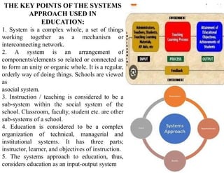 THE KEY POINTS OF THE SYSTEMS
APPROACH USED IN
EDUCATION:
1. System is a complex whole, a set of things
working together as a mechanism or
interconnecting network.
2. A system is an arrangement of
components/elements so related or connected as
to form an unity or organic whole. It is a regular,
orderly way of doing things. Schools are viewed
as
asocial system.
3. Instruction / teaching is considered to be a
sub-system within the social system of the
school. Classroom, faculty, student etc. are other
sub-systems of a school.
4. Education is considered to be a complex
organization of technical, managerial and
institutional systems. It has three parts;
instructor, learner, and objectives of instruction.
5. The systems approach to education, thus,
considers education as an input-output system
 
